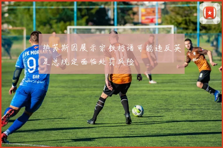 热苏斯因展示宗教标语可能违反英足总规定面临处罚风险