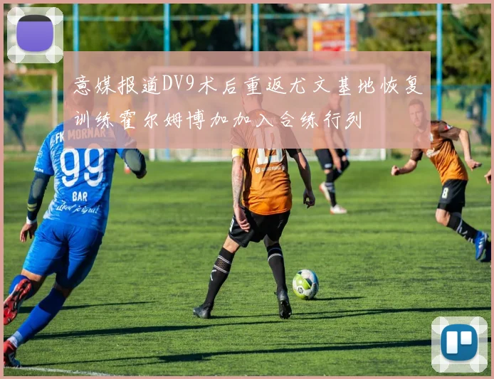 意媒报道DV9术后重返尤文基地恢复训练霍尔姆博加加入合练行列