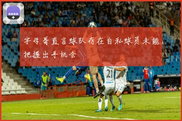 字母哥直言球队存在自私球员未能把握出手机会