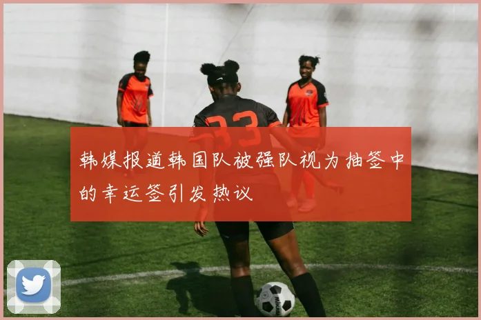 韩媒报道韩国队被强队视为抽签中的幸运签引发热议