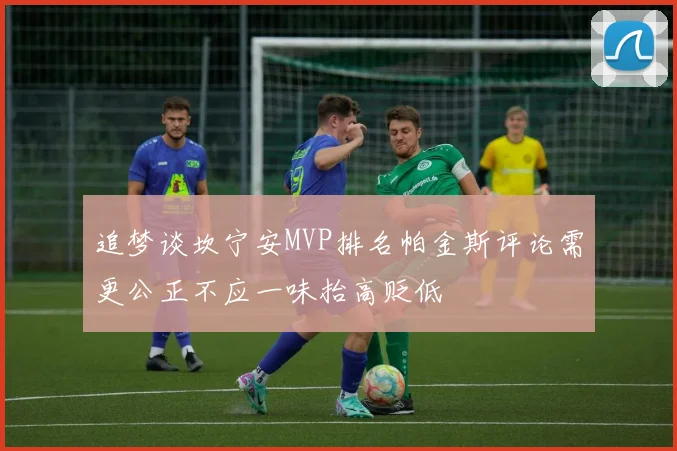 追梦谈坎宁安MVP排名帕金斯评论需更公正不应一味抬高贬低