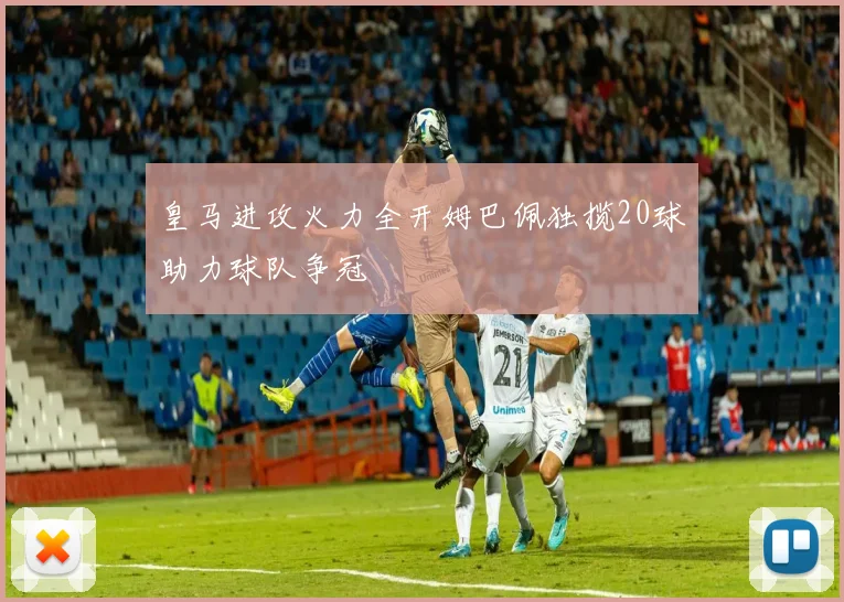 皇马进攻火力全开姆巴佩独揽20球助力球队争冠