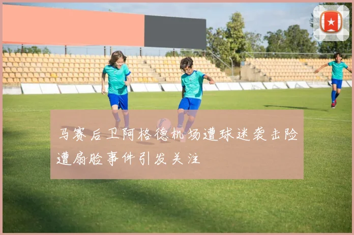 马赛后卫阿格德机场遭球迷袭击险遭扇脸事件引发关注