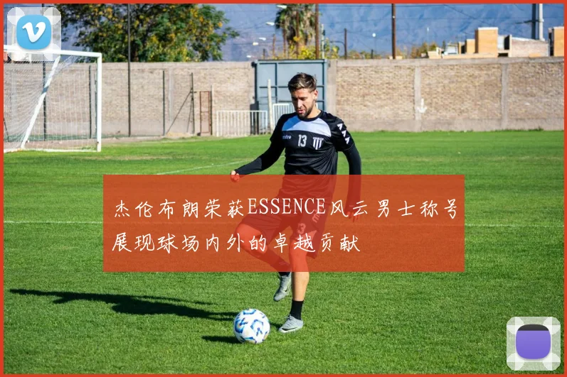 杰伦布朗荣获ESSENCE风云男士称号展现球场内外的卓越贡献