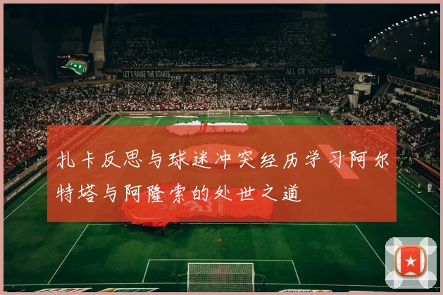 扎卡反思与球迷冲突经历学习阿尔特塔与阿隆索的处世之道