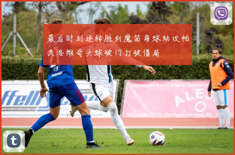 最后时刻逆转胜利魔笛角球助攻帕夫洛维奇头球破门打破僵局