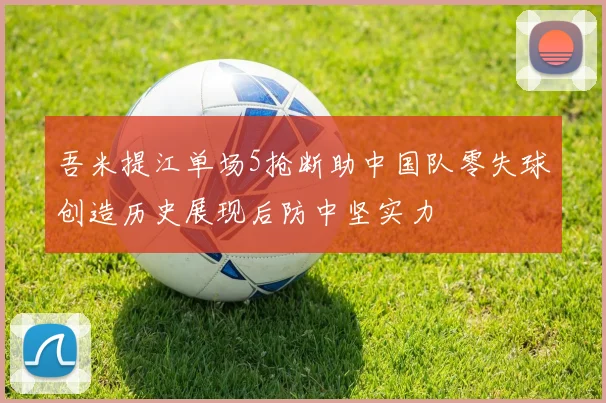 吾米提江单场5抢断助中国队零失球创造历史展现后防中坚实力