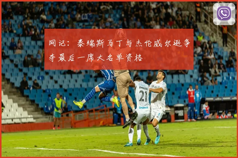 网记：泰瑞斯马丁与杰伦威尔逊争夺最后一席大名单资格