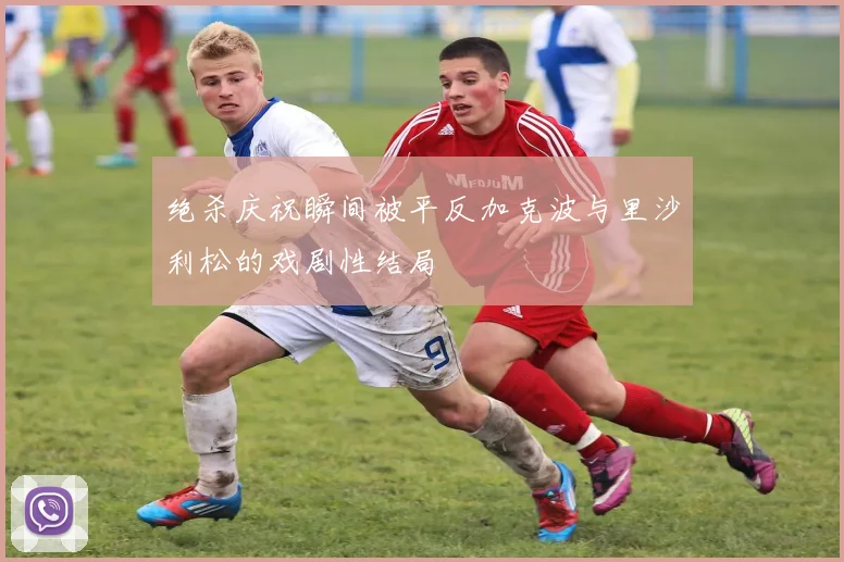 绝杀庆祝瞬间被平反加克波与里沙利松的戏剧性结局