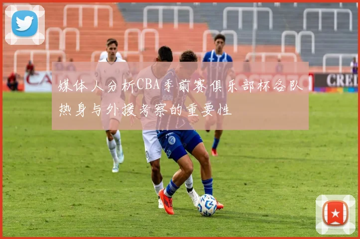 媒体人分析CBA季前赛俱乐部杯各队热身与外援考察的重要性