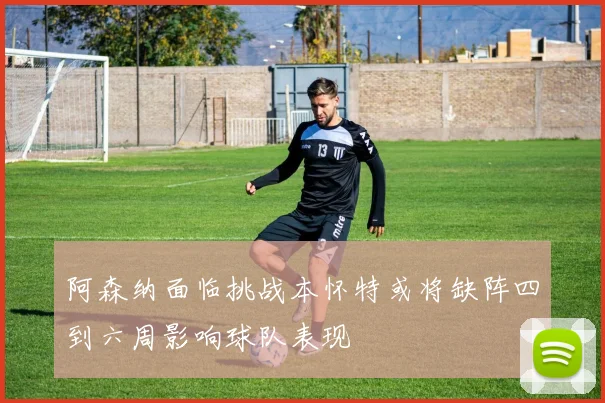 阿森纳面临挑战本怀特或将缺阵四到六周影响球队表现