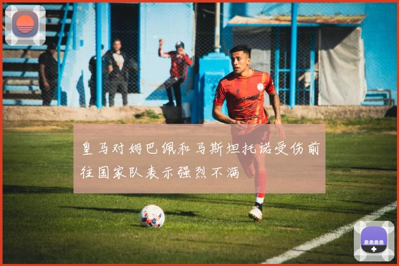 皇马对姆巴佩和马斯坦托诺受伤前往国家队表示强烈不满