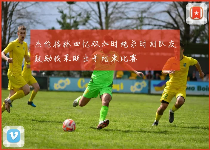 杰伦格林回忆双加时绝杀时刻队友鼓励我果断出手结束比赛