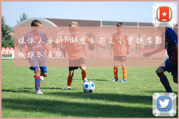媒体人分析NBA磨合不足小曾缺席影响球队表现