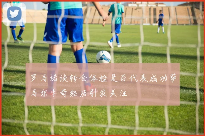 罗马诺谈转会体检是否代表成功萨马尔季奇经历引发关注