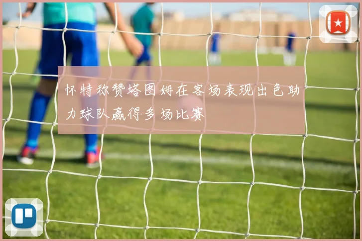 怀特称赞塔图姆在客场表现出色助力球队赢得多场比赛