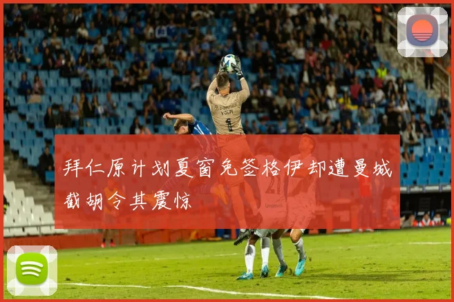 拜仁原计划夏窗免签格伊却遭曼城截胡令其震惊