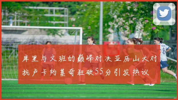 库里与文班的巅峰对决亚历山大对抗卢卡约基奇狂砍55分引发热议