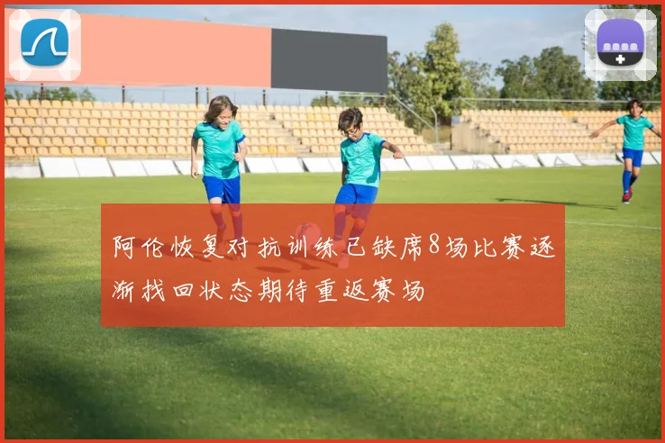 阿伦恢复对抗训练已缺席8场比赛逐渐找回状态期待重返赛场