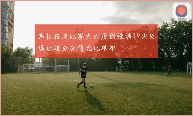 弗拉格谈比赛失利原因强调19次失误让追分变得无比艰难