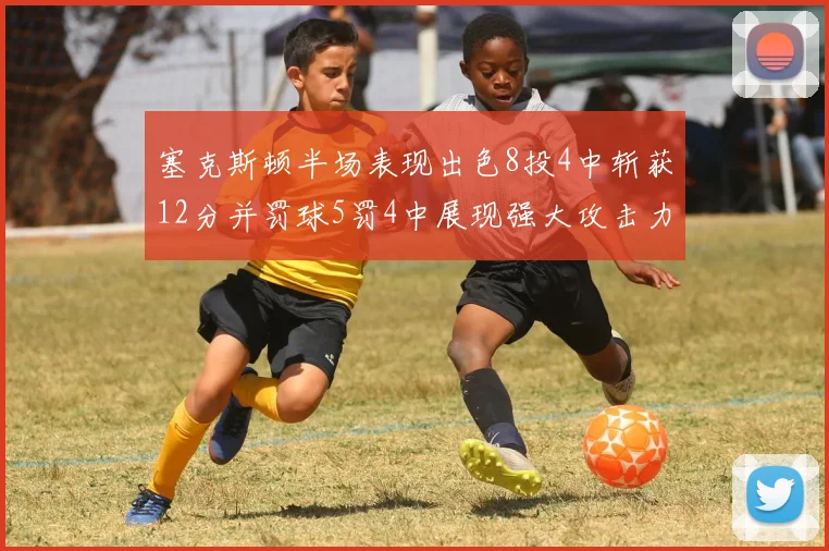 塞克斯顿半场表现出色8投4中斩获12分并罚球5罚4中展现强大攻击力